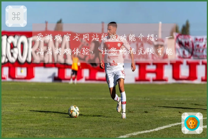 爱游戏官方网站新版功能介绍：一站式游戏体验，让您畅玩无限可能