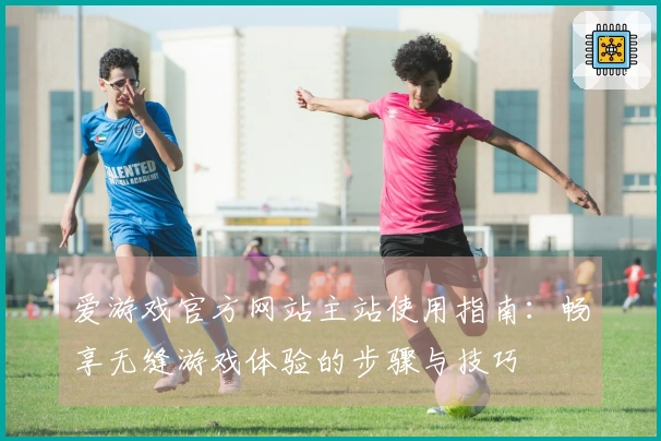 爱游戏官方网站主站使用指南：畅享无缝游戏体验的步骤与技巧